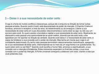 3 – Deixe ir a sua necessidade de estar certo
O ego é a fonte de muitos conflitos e desavenças, porque ele o empurra na direção de tornar outras
pessoas erradas. Quando você é hostil, está desconectado do poder da intenção. O Espírito Criativo é
bondoso, amoroso e receptivo; e livre da raiva, do ressentimento ou da amargura. Liberar a sua
necessidade de estar certo em suas discussões relacionamentos é como dizer ao ego: eu não sou um
escravo para você. Eu quero aceitar a bondade e rejeitar a sua necessidade de estar certo. Realmente, eu
oferecerei a esta pessoa uma oportunidade de se sentir melhor, dizendo que ela está certa, e lhe
agradecer por me apontar na direção da verdade. Quando você deixa ir a necessidade de estar certo, é
capaz de fortalecer a sua conexão com o poder da intenção. Mas tenha em mente que o ego é um
combatente determinado. Eu tenho visto pessoas terminarem relacionamentos maravilhosos, apegando-
se a sua necessidade de estar certo, interrompendo-se no meio de um argumento e se questionando: “Eu
quero estar certo ou ser feliz?” Quando você escolhe o humor feliz, amoroso e espiritualizado, a sua
conexão com a intenção é fortalecida. Estes momentos expandem no final das contas, a sua nova
conexão com o poder da intenção. A Fonte universal começará a colaborar com você, criando a vida que
você pretendia viver.
 