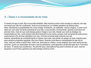 5 – Deixe ir a necessidade de ter mais

O mantra do ego é mais. Ele nunca está satisfeito. Não importa quanto você consiga ou adquira, seu ego
vai insistir que não há o suficiente. Você se encontrará em um estado perpétuo de esforço para
obter, eliminando a possibilidade de nunca chegar. Entretanto, na realidade, você já chegou, e como você
optar por usar este momento presente de sua vida, é sua escolha. Ironicamente, quando você deixa de
precisar mais, mais do que você deseja parece chegar a sua vida. Desde que você se desligou da
necessidade por isto, você achará mais fácil transmiti-lo aos outros, porque você compreende quão pouco
você precisa a fim de ficar satisfeito e em paz. A Fonte universal está contente com ela
mesma, expandindo-se constantemente e criando nova vida, sem tentar se apegar as suas criações para
seus próprios propósitos egoístas. Ela cria e libera. Quando você libera a necessidade do ego de ter
mais, você se unifica a esta Fonte. Você cria, atrai para si e libera, nunca exigindo que mais venha ao seu
caminho. Como um apreciador de tudo o que se apresenta, você aprende a poderosa lição de S. Francisco
de Assis: “É dando que recebemos.” Ao permitir que a abundância flua para e através de você, você se
equipara a sua Fonte e garante que esta energia continue a fluir.
 