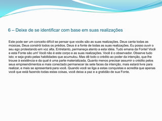 6 – Deixe de se identificar com base em suas realizações

Este pode ser um conceito difícil se pensar que vocês são as suas realizações. Deus canta todas as
músicas, Deus constrói todos os prédios, Deus é a fonte de todas as suas realizações. Eu posso ouvir o
seu ego protestando em voz alta. Entretanto, permaneça atento a esta idéia. Tudo emana da Fonte! Você
e esta Fonte são um! Você não é este corpo e as suas realizações. Você é o observador. Observe tudo
isto; e seja grato pelas habilidades que acumulou. Mas dê todo o crédito ao poder da intenção, que lhe
trouxe à existência e da qual é uma parte materializada. Quanto menos precisar assumir o crédito pelos
seus empreendimentos e mais conectado permanecer às sete faces da intenção, mais estará livre para
realizar, e mais se apresentará para você. Quando você se liga a estas conquistas e acredita que apenas
você que está fazendo todas estas coisas, você deixa a paz e a gratidão de sua Fonte.
 