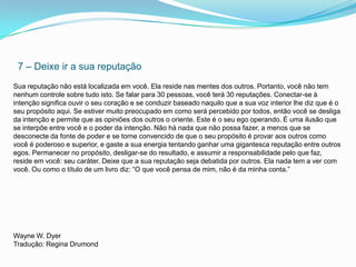 7 – Deixe ir a sua reputação
Sua reputação não está localizada em você. Ela reside nas mentes dos outros. Portanto, você não tem
nenhum controle sobre tudo isto. Se falar para 30 pessoas, você terá 30 reputações. Conectar-se à
intenção significa ouvir o seu coração e se conduzir baseado naquilo que a sua voz interior lhe diz que é o
seu propósito aqui. Se estiver muito preocupado em como será percebido por todos, então você se desliga
da intenção e permite que as opiniões dos outros o oriente. Este é o seu ego operando. É uma ilusão que
se interpõe entre você e o poder da intenção. Não há nada que não possa fazer, a menos que se
desconecte da fonte de poder e se torne convencido de que o seu propósito é provar aos outros como
você é poderoso e superior, e gaste a sua energia tentando ganhar uma gigantesca reputação entre outros
egos. Permanecer no propósito, desligar-se do resultado, e assumir a responsabilidade pelo que faz,
reside em você: seu caráter. Deixe que a sua reputação seja debatida por outros. Ela nada tem a ver com
você. Ou como o título de um livro diz: “O que você pensa de mim, não é da minha conta.”




Wayne W. Dyer
Tradução: Regina Drumond
 