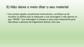 6) Não deixe o meio ditar o seu material
• Com tantas opções visualmente estimulantes, certifique-se de
escolher os efeitos que se adequam a sua mensagem e não apenas os
que "WOW". Sua mensagem é sempre a coisa mais importante para
não deixar o excesso de engenharia distrair com isso.
 