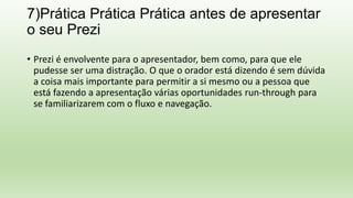 7)Prática Prática Prática antes de apresentar
o seu Prezi
• Prezi é envolvente para o apresentador, bem como, para que ele
pudesse ser uma distração. O que o orador está dizendo é sem dúvida
a coisa mais importante para permitir a si mesmo ou a pessoa que
está fazendo a apresentação várias oportunidades run-through para
se familiarizarem com o fluxo e navegação.
 