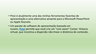 • Prezi é atualmente uma das minhas ferramentas favoritas de
apresentação e uma alternativa atraente para o Microsoft PowerPoint
ou Apple Keynote.
• Um pacote de software de apresentação baseada em
nuvem, Prezi permite que você crie um "com zoom" Contar Historia
virtual, que incentiva a dispersão não-linear e dinâmica de conteúdo.
 