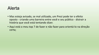 Alerta
• Mas esteja avisado, se mal utilizado, um Prezi pode ter o efeito
oposto - criando uma barreira entre você e seu público - distrair a
história que você está tentando dizer.
• Aqui está o meu top 7 de fazer e não fazer para orientá-lo na direção
certa;
 