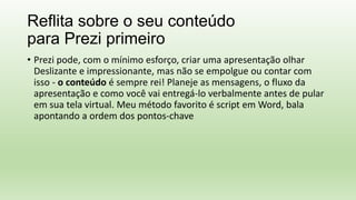 Reflita sobre o seu conteúdo
para Prezi primeiro
• Prezi pode, com o mínimo esforço, criar uma apresentação olhar
Deslizante e impressionante, mas não se empolgue ou contar com
isso - o conteúdo é sempre rei! Planeje as mensagens, o fluxo da
apresentação e como você vai entregá-lo verbalmente antes de pular
em sua tela virtual. Meu método favorito é script em Word, bala
apontando a ordem dos pontos-chave
 