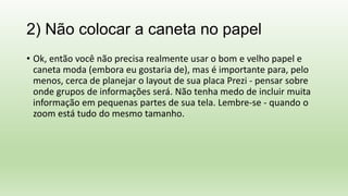 2) Não colocar a caneta no papel
• Ok, então você não precisa realmente usar o bom e velho papel e
caneta moda (embora eu gostaria de), mas é importante para, pelo
menos, cerca de planejar o layout de sua placa Prezi - pensar sobre
onde grupos de informações será. Não tenha medo de incluir muita
informação em pequenas partes de sua tela. Lembre-se - quando o
zoom está tudo do mesmo tamanho.
 