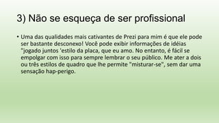 3) Não se esqueça de ser profissional
• Uma das qualidades mais cativantes de Prezi para mim é que ele pode
ser bastante desconexo! Você pode exibir informações de idéias
"jogado juntos 'estilo da placa, que eu amo. No entanto, é fácil se
empolgar com isso para sempre lembrar o seu público. Me ater a dois
ou três estilos de quadro que lhe permite "misturar-se", sem dar uma
sensação hap-perigo.
 
