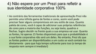 4) Não espere por um Prezi para refletir a
sua identidade corporativa 100%
• Ao contrário das ferramentas tradicionais de apresentação Prezi não
permite uma infinita gama de fontes e cores, assim você pode
precisar fazer alguns compromissos em seu estilo de casa. Quanto
paleta de cores, você é capaz de adicionar suas próprias referências
de cores para a maioria das funções, ou seja texto, quadros e
flechas. Sugiro decidir na frente quais a sua empresa vai usar. Quanto
as fontes, há apenas 15 fontes disponíveis para que a probabilidade é
a sua fonte corporativa não será um deles. No entanto, Prezi diz que
as fontes podem ser disponibilizados a um custo se você contatá-los
diretamente - para que haja tempo suficiente para isso (o tempo de
resposta nem sempre é imediata!)
 