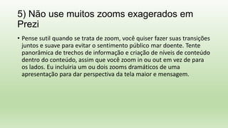 5) Não use muitos zooms exagerados em
Prezi
• Pense sutil quando se trata de zoom, você quiser fazer suas transições
juntos e suave para evitar o sentimento público mar doente. Tente
panorâmica de trechos de informação e criação de níveis de conteúdo
dentro do conteúdo, assim que você zoom in ou out em vez de para
os lados. Eu incluiria um ou dois zooms dramáticos de uma
apresentação para dar perspectiva da tela maior e mensagem.
 