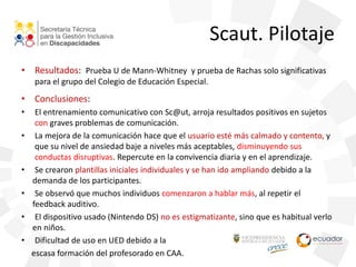 Scaut. Pilotaje
• Resultados: Prueba U de Mann-Whitney y prueba de Rachas solo significativas
para el grupo del Colegio de Educación Especial.
• Conclusiones:
• El entrenamiento comunicativo con Sc@ut, arroja resultados positivos en sujetos
con graves problemas de comunicación.
• La mejora de la comunicación hace que el usuario esté más calmado y contento, y
que su nivel de ansiedad baje a niveles más aceptables, disminuyendo sus
conductas disruptivas. Repercute en la convivencia diaria y en el aprendizaje.
• Se crearon plantillas iniciales individuales y se han ido ampliando debido a la
demanda de los participantes.
• Se observó que muchos individuos comenzaron a hablar más, al repetir el
feedback auditivo.
• El dispositivo usado (Nintendo DS) no es estigmatizante, sino que es habitual verlo
en niños.
• Dificultad de uso en UED debido a la
escasa formación del profesorado en CAA.
 