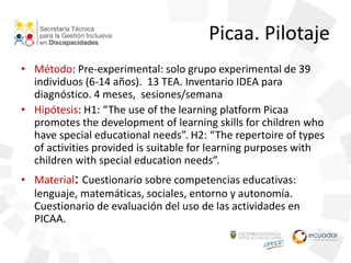 Picaa. Pilotaje
• Método: Pre-experimental: solo grupo experimental de 39
individuos (6-14 años). 13 TEA. Inventario IDEA para
diagnóstico. 4 meses, sesiones/semana
• Hipótesis: H1: “The use of the learning platform Picaa
promotes the development of learning skills for children who
have special educational needs”. H2: “The repertoire of types
of activities provided is suitable for learning purposes with
children with special education needs”.
• Material: Cuestionario sobre competencias educativas:
lenguaje, matemáticas, sociales, entorno y autonomía.
Cuestionario de evaluación del uso de las actividades en
PICAA.
 