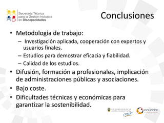Conclusiones
• Metodología de trabajo:
– Investigación aplicada, cooperación con expertos y
usuarios finales.
– Estudios para demostrar eficacia y fiabilidad.
– Calidad de los estudios.
• Difusión, formación a profesionales, implicación
de administraciones públicas y asociaciones.
• Bajo coste.
• Dificultades técnicas y económicas para
garantizar la sostenibilidad.
 