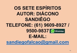 18
OS SETE ESPÍRITOS
AUTOR: DIÁCONO
SANDIÊGO
TELEFONE: (61) 9609-8927 /
9500-9837
E-MAIL:
sandiegofalcao@gmail.com
 