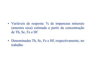 • Variáveis de resposta: % de impurezas minerais
(amostra seca) estimada a partir da concentração
de Th, Sc, Fe e Hf
• Denominadas Th, Sc, Fe e Hf, respectivamente, no
trabalho
 