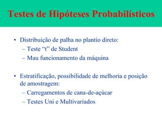 Testes de Hipóteses Probabilísticos
• Distribuição de palha no plantio direto:
– Teste “t” de Student
– Mau funcionamento da máquina
• Estratificação, possibilidade de melhoria e posição
de amostragem:
– Carregamentos de cana-de-açúcar
– Testes Uni e Multivariados
 