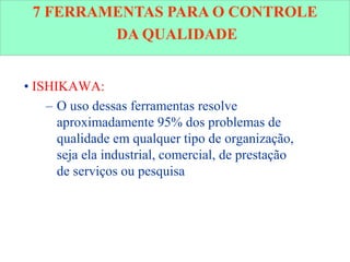 • ISHIKAWA:
– O uso dessas ferramentas resolve
aproximadamente 95% dos problemas de
qualidade em qualquer tipo de organização,
seja ela industrial, comercial, de prestação
de serviços ou pesquisa
7 FERRAMENTAS PARA O CONTROLE
DA QUALIDADE
 