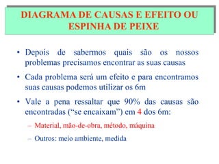 DIAGRAMA DE CAUSA E EFEITO
• Depois de sabermos quais são os nossos
problemas precisamos encontrar as suas causas
• Cada problema será um efeito e para encontramos
suas causas podemos utilizar os 6m
• Vale a pena ressaltar que 90% das causas são
encontradas (“se encaixam”) em 4 dos 6m:
– Material, mão-de-obra, método, máquina
– Outros: meio ambiente, medida
DIAGRAMA DE CAUSAS E EFEITO OU
ESPINHA DE PEIXE
 