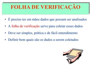 FOLHA DE VERIFICAÇÃO
• É preciso ter em mãos dados que possam ser analisados
• A folha de verificação serve para coletar esses dados
• Deve ser simples, prática e de fácil entendimento
• Definir bem quais são os dados a serem coletados
FOLHA DE VERIFICAÇÃO
 