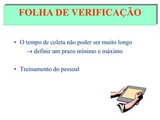 FOLHA DE VERIFICAÇÃO
• O tempo de coleta não poder ser muito longo
 definir um prazo mínimo e máximo
• Treinamento do pessoal
FOLHA DE VERIFICAÇÃO
 