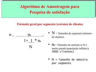 Algorítimo de Amostragem para
Pesquisa de satisfação
Fórmula geral por segmento (estrato) de clientes
n = n0 .
1+ 1 * n0
N
• N = Tamanho de segmento (número
de clientes)
• n0 = Tamanho de amostra se N é
muito grande (população infinita ≥
3000 clientes)
• n = Tamanho de amostra
por segmento
 