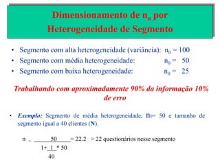 • Segmento com alta heterogeneidade (variância): n0 = 100
• Segmento com média heterogeneidade: n0 = 50
• Segmento com baixa heterogeneidade: n0 = 25
Dimensionamento de no por
Heterogeneidade de Segmento
Trabalhando com aproximadamente 90% da informação 10%
de erro
• Exemplo: Segmento de média heterogeneidade, n0= 50 e tamanho de
segmento igual a 40 clientes (N).
n = 50 = 22.2 ≈ 22 questionários nesse segmento
1+ 1 * 50
40
 