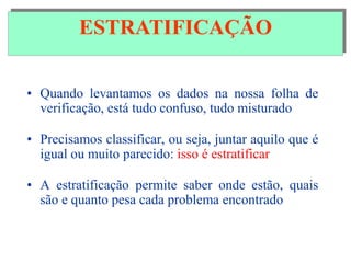 ESTRATIFICAÇÃO
• Quando levantamos os dados na nossa folha de
verificação, está tudo confuso, tudo misturado
• Precisamos classificar, ou seja, juntar aquilo que é
igual ou muito parecido: isso é estratificar
• A estratificação permite saber onde estão, quais
são e quanto pesa cada problema encontrado
ESTRATIFICAÇÃO
 