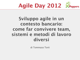 Agile Day 2012

   Sviluppo agile in un
    contesto bancario:
come far convivere team,
sistemi e metodi di lavoro
          diversi
        di Tommaso Torti
 