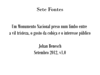 Sete Fontes
Um Monumento Nacional preso num limbo entre
a vil tristeza, o gosto da cobiça e o interesse público
Johan Benesch
Setembro 2012, v1.0
 
