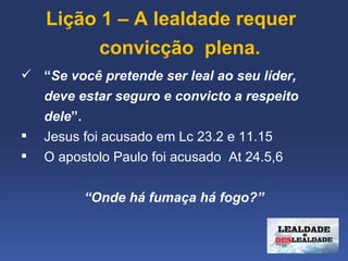  Lição 1 – A lealdade requer 
         convicção  plena.
 “Se você pretende ser leal ao seu líder,
  deve estar seguro e convicto a respeito
  dele”.
 Jesus foi acusado em Lc 23.2 e 11.15
 O apostolo Paulo foi acusado At 24.5,6


         “Onde há fumaça há fogo?”
 