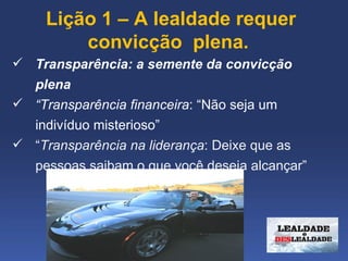  Lição 1 – A lealdade requer 
         convicção  plena.
 Transparência: a semente da convicção
  plena
 “Transparência financeira: “Não seja um
  indivíduo misterioso”
 “Transparência na liderança: Deixe que as
  pessoas saibam o que você deseja alcançar”
 