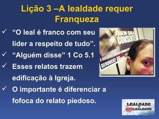 Lição 3 –A lealdade requer 
             Franqueza
 “O leal é franco com seu 
   líder a respeito de tudo”.
 “Alguém disse” 1 Co 5.1
 Esses relatos trazem 
   edificação à Igreja. 
 O importante é diferenciar a 
   fofoca do relato piedoso.
 