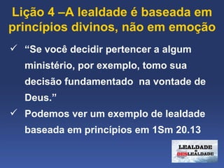 Lição 4 –A lealdade é baseada em 
princípios divinos, não em emoção
 “Se você decidir pertencer a algum 
  ministério, por exemplo, tomo sua 
  decisão fundamentado  na vontade de 
  Deus.”
 Podemos ver um exemplo de lealdade 
  baseada em princípios em 1Sm 20.13
 