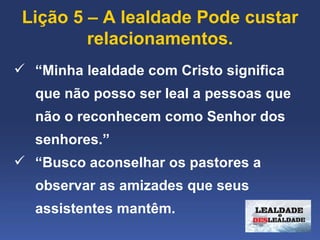 Lição 5 – A lealdade Pode custar 
         relacionamentos.
 “Minha lealdade com Cristo significa 
   que não posso ser leal a pessoas que 
   não o reconhecem como Senhor dos 
   senhores.”
 “Busco aconselhar os pastores a 
   observar as amizades que seus 
   assistentes mantêm.
 