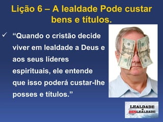 Lição 6 – A lealdade Pode custar 
           bens e títulos.
 “Quando o cristão decide 
  viver em lealdade a Deus e 
  aos seus líderes 
  espirituais, ele entende 
  que isso poderá custar-lhe 
  posses e títulos.”
 