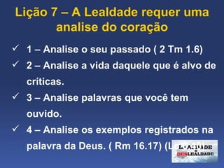Lição 7 – A Lealdade requer uma 
       analise do coração
 1 – Analise o seu passado ( 2 Tm 1.6)
 2 – Analise a vida daquele que é alvo de 
   críticas.
 3 – Analise palavras que você tem 
   ouvido.
 4 – Analise os exemplos registrados na 
   palavra da Deus. ( Rm 16.17) (Lc 6.40)
 