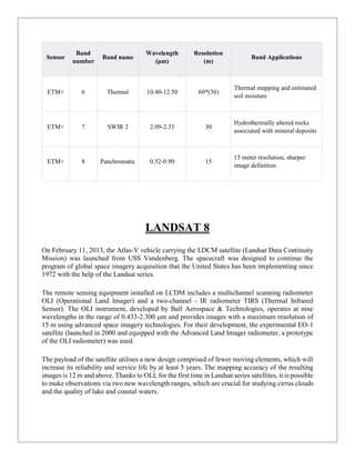 Sensor
Band
number
Band name
Wavelength
(μm)
Resolution
(m)
Band Applications
ETM+ 6 Thermal 10.40-12.50 60*(30)
Thermal mapping and estimated
soil moisture
ETM+ 7 SWIR 2 2.09-2.35 30
Hydrothermally altered rocks
associated with mineral deposits
ETM+ 8 Panchromatic 0.52-0.90 15
15 meter resolution, sharper
image definition
LANDSAT 8
On February 11, 2013, the Atlas-V vehicle carrying the LDCM satellite (Landsat Data Continuity
Mission) was launched from USS Vandenberg. The spacecraft was designed to continue the
program of global space imagery acquisition that the United States has been implementing since
1972 with the help of the Landsat series.
The remote sensing equipment installed on LCDM includes a multichannel scanning radiometer
OLI (Operational Land Imager) and a two-channel - IR radiometer TIRS (Thermal Infrared
Sensor). The OLI instrument, developed by Ball Aerospace & Technologies, operates at nine
wavelengths in the range of 0.433-2.300 μm and provides images with a maximum resolution of
15 m using advanced space imagery technologies. For their development, the experimental EO-1
satellite (launched in 2000 and equipped with the Advanced Land Imager radiometer, a prototype
of the OLI radiometer) was used.
The payload of the satellite utilises a new design comprised of fewer moving elements, which will
increase its reliability and service life by at least 5 years. The mapping accuracy of the resulting
images is 12 m and above. Thanks to OLI, for the first time in Landsat series satellites, it is possible
to make observations via two new wavelength ranges, which are crucial for studying cirrus clouds
and the quality of lake and coastal waters.
 