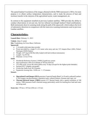The spatial landsat 8 resolution of the images obtained with the TIRS instrument is 100 m. Its main
purpose is to obtain surface temperature characteristics, and to study the process of heat and
moisture transfer in the interests of the agricultural sector, water management, etc.
In contrast to the equipment installed on previous Landsat satellites, TIRS provides the ability to
conduct observations in not just one, but two infrared wavelength landsat 8 band combinations.
Both instruments shoot in scanning mode along the path of the spacecraft, which reduces the level
of radiometric distortion in comparison with the transverse scanning instruments used on previous
Landsat satellites.
Characteristics-
Launch Date: February 11, 2013
Vehicle: Atlas-V rocket
Site: Vandenberg Air Force Base, California
Spacecraft
 3.14 terabit solid-state data recorder
 Power provided by a single 9 x 0.4 meter solar array and one 125 Ampere-Hour (AHr), Nickel-
Hydrogen (NiH2) battery
 Weight: 2,071 kg (4,566 lbs) fully loaded with fuel (without instruments)
 Length: 3 m (9.8 ft)
 Diameter: 2.4 m (7.9 ft)
Orbit
 Worldwide Reference System-2 (WRS-2) path/row system
 Sun-synchronous orbit at an altitude of 705 km (438 mi)
 233 orbit cycle; covers the entire globe every 16 days (except for the highest polar latitudes)
 Inclined 98.2° (slightly retrograde)
 Circles the Earth every 98.9 minutes
 Equatorial crossing time: 10:00 a.m. +/- 15 minutes
Sensors
 Operational Land Imager (OLI) generates 9 spectral bands (Band 1 to 9) and is onboard Landsat-
8. OLI images can discriminates vegetation types, cultural features, biomass and vigor, etc.
 Thermal Infrared Sensor (TIRS) consists of 2 thermal bands with a spatial resolution of 100
meters. TIRS measures Earth’s thermal energy particularly useful for tracking how land and water
are being used.
Scene size: 170 km x 185 km (106 mi x 115 mi)
 