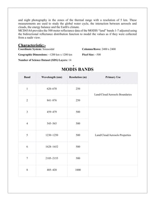 and night photography in the zones of the thermal range with a resolution of 5 km. These
measurements are used to study the global water cycle, the interaction between aerosols and
clouds, the energy balance and the Earth's climate.
MCD43A4 provides the 500 meter reflectance data of the MODIS “land” bands 1-7 adjusted using
the bidirectional reflectance distribution function to model the values as if they were collected
from a nadir view.
Characteristic:-
Coordinate System: Sinusoidal
Geographic Dimensions: ~1200 km x 1200 km
Number of Science Dataset (SDS) Layers: 14
Columns/Rows: 2400 x 2400
Pixel Size: ~500
 5
MODIS BANDS
Band Wavelength (nm) Resolution (m) Primary Use
1 620–670 250
Land/Cloud/Aerosols Boundaries
2 841–876 250
3 459–479 500
Land/Cloud/Aerosols Properties
4 545–565 500
5 1230–1250 500
6 1628–1652 500
7 2105–2155 500
8 405–420 1000
 