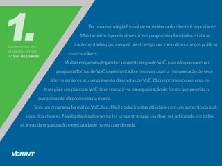 Implementarum
programaformal
deVozdoCliente
Terumaestratégiaformaldeexperiênciadoclienteéimportante.
Mastambéméprecisoinvestiremprogramasplanejadosetáticas
implementadasparacumpriraestratégiapormeiodemudançaspráticas
emensuráveis.
MuitasempresasalegamterumaestMuitasempresasalegamterumaestratégiadeVoC,masnãopossuemum
programaformaldeVoCimplementadoenemvinculamaremuneraçãodeseus
líderessenioresaocumprimentodasmetasdeVoC.Ocompromissocomumaes-
tratégiaeumplanodeVoCdevetraduzir-senaorganizaçãodeformaquepermitao
cumprimentodapromessadamarca.
SemumprogramaformaldeVoC,ﬁcadifíciltraduzirestasatividadesemumaumentodaleal-
dadedosclientes.Nãobastasimplesmenteterumaestratégia;eladeveserarticuladaemtodas
asáreasdaorganizaçãoeexecutadadeformacoordenada.
 