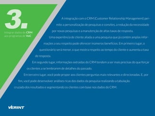 IntegrardadosdoCRM
aosprogramasdeVoC
AintegraçãocomoCRM(CustomerRelationshipManagement)per-
miteapersonalizaçãodepesquisaseconvites,areduçãodanecessidade
pornovaspesquisaseamanutençãodealtastaxasderesposta.
Umaexperiênciadeclientealiadaaumapesquisaquejácontémamplasinfor-
maçõesaseurespeitopodeoferecerinúmerosbenefícios.Emprimeirolugar,o
questionárioserámenor,oquemostrarespeitoaotempodoclienteeaumentaataxa
deresposta.
Emsegundolugar,informaçõesextraídasdoCRMtendemasermaisprecisasdoqueforçar
osclientesaselembraremdedetalhesdopassado.
Emterceirolugar,vocêpodeproporaosclientesperguntasmaisrelevantesedirecionadas.E,por
ﬁm,vocêpodedesenvolveranálisesricasdosdadosdapesquisarealizandoatabulação
cruzadadosresultadosesegmentandoosclientescombasenosdadosdoCRM.
 