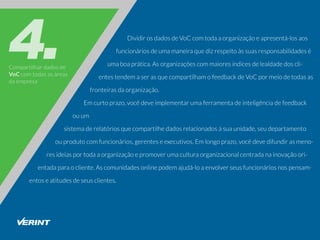 Compartilhardadosde
VoCcomtodasasáreas
daempresa
DividirosdadosdeVoCcomtodaaorganizaçãoeapresentá-losaos
funcionáriosdeumamaneiraquedizrespeitoàssuasresponsabilidadesé
umaboaprática.Asorganizaçõescommaioresíndicesdelealdadedoscli-
entestendemaserasquecompartilhamofeedbackdeVoCpormeiodetodasas
fronteirasdaorganização.
Emcurtoprazo,vocêdeveimplementarumaferramentadeinteligênciadefeedback
ouum
sistemaderelatóriosquecompartilhedadosrelacionadosàsuaunidade,seudepartamento
ouprodutocomfuncionários,gerenteseexecutivos.Emlongoprazo,vocêdevedifundirasmeno-
resideiasportodaaorganizaçãoepromoverumaculturaorganizacionalcentradanainovaçãoori-
entadaparaocliente.Ascomunidadesonlinepodemajudá-loaenvolverseusfuncionáriosnospensam-
entoseatitudesdeseusclientes.
 