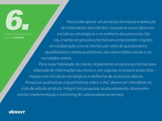 Criaremcolaboração
comosclientes
Vocêpodeaplicarumprocessoformalparaobtenção
deinformaçõesdosclientes,incorporaressasideiasem
iniciativasestratégicasenamelhoriadosprocessostáti-
cos,criandoumprocessoformalparaempreendercriações
emcolaboraçãocomosclientespormeiodequestionários
quantitativosemeiosqualitativos,taiscomomídiassociaiseco-
munidadesonline.
Paramaiorﬁdelidadedocliente,implementeumprocessoformalpara
obtençãodeinformaçõesdoclientee,emseguida,incorporeessasinfor-
maçõeseminiciativasestratégicasemelhoriasdeprocessostáticos.
PesquisasqualitativasequantitativassobreaVoCdevemserinfundidasno
ciclodevidadoproduto.Integretaispesquisasaoplanejamento,desenvolvi-
mento,implementaçãoemarketingdecadaprodutoouserviço.
 