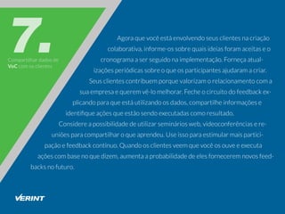 Compartilhardadosde
VoCcomosclientes
Agoraquevocêestáenvolvendoseusclientesnacriação
colaborativa,informe-ossobrequaisideiasforamaceitaseo
cronogramaaserseguidonaimplementação.Forneçaatual-
izaçõesperiódicassobreoqueosparticipantesajudaramacriar.
Seusclientescontribuemporquevalorizamorelacionamentocoma
suaempresaequeremvê-lomelhorar.Fecheocircuitodofeedbackex-
plicandoparaqueestáutilizandoosdados,compartilheinformaçõese
identiﬁqueaçõesqueestãosendoexecutadascomoresultado.
Considereapossibilidadedeutilizarsemináriosweb,videoconferênciasere-
uniõesparacompartilharoqueaprendeu.Useissoparaestimularmaispartici-
paçãoefeedbackcontínuo.Quandoosclientesveemquevocêosouveeexecuta
açõescombasenoquedizem,aumentaaprobabilidadedeelesforneceremnovosfeed-
backsnofuturo.
 