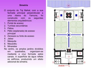 Simetria

O conjunto do Taj Mahal, com a sua
   fachada principal perpendicular a
   uma ribeira do Yamuna, foi
   construído    com      os    seguintes
   elementos arquitetônicos:
1. Portal de acesso
2. Tumbas secundárias
3. Pátios
4. Pátio (esplanada) de acesso
   principal
5. Darwaza ou forte de acesso
6. Jabaz
7. Mesquita
8. Mausoléu
9. Minaretes
No centro, os amplos jardins divididos
   em      quadrados,       organizam-se
   mediante a cruz formada pelos
   canais. A superfície da água reflete
   os edifícios, produzindo um efeito
   adicional de simetria.
 