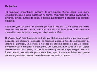 Os jardins

 O complexo encontra-se rodeado de um grande chahar bagh que mede
320x300 metros e inclui canteiros de flores, caminhos elevados, avenidas de
árvores, fontes, cursos de água, e pilares que refletem a imagem dos edifícios
na água.

Cada secção do jardim é dividida por caminhos em 16 canteiros de flores,
com um tanque central de mármore a meio caminho entre a entrada e o
mausoléu, que devolve a imagem refletida do edifício.

O chahar bagh foi introduzido na Índia por Babur, o primeiro imperador mogol,
segundo um desenho inspirado na tradição persa a fim de representar os
jardins do paraíso[3]. Nos textos místicos do Islão no período mogol, o paraíso
é descrito como um jardim ideal, pleno de abundância. A água tem um papel-
chave nestas descrições, já que se referem quatro rios que surgem de uma
fonte central, constituída por montanhas, que dividem o Éden em quatro
partes segundo os pontos cardeais (norte, sul, este e oeste).
 