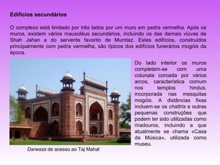 Edifícios secundários

O complexo está limitado por três lados por um muro em pedra vermelha. Após os
muros, existem vários mausoléus secundários, incluindo os das demais viúvas de
Shah Jahan e do servente favorito de Mumtaz. Estes edifícios, construídos
principalmente com pedra vermelha, são típicos dos edifícios funerários mogóis da
época.
                                                   Do lado interior os muros
                                                   completam-se       com     uma
                                                   colunata coroada por vários
                                                   arcos, característica comum
                                                   nos       templos       hindus,
                                                   incorporada nas mesquitas
                                                   mogóis. A distâncias fixas
                                                   incluem-se os chattris e outras
                                                   pequenas construções que
                                                   podem ter sido utilizadas como
                                                   riradouros, incluindo a que
                                                   atualmente se chama «Casa
                                                   da Música», utilizada como
                                                   museu.
       Darwaza de acesso ao Taj Mahal
 
