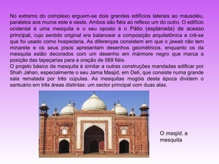 No extremo do complexo erguem-se dois grandes edifícios laterais ao mausoléu,
paralelos aos muros este e oeste. Ambos são fiéis ao reflexo um do outro. O edifício
ocidental é uma mesquita e o seu oposto é o Pátio (esplanada) de acesso
principal, cujo sentido original era balancear a composição arquitetônica e crê-se
que foi usado como hospedaria. As diferenças consistem em que o jawab não tem
minarete e os seus pisos apresentam desenhos geométricos, enquanto os da
mesquita estão decorados com um desenho em mármore negro que marca a
posição das tapeçarias para a oração de 569 fiéis.
O projeto básico da mesquita é similar a outras construções mandadas edificar por
Shah Jahan, especialmente o seu Jama Masjid, em Deli, que consiste numa grande
sala rematada por três cúpulas. As mesquitas mogóis desta época dividem o
santuário em três áreas distintas: um sector principal com duas alas.




                                                                O masjid, a
                                                                mesquita
 