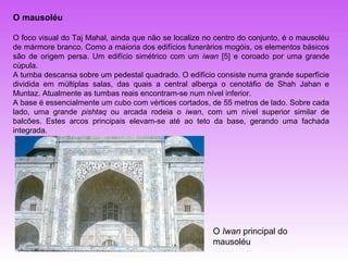 O mausoléu

O foco visual do Taj Mahal, ainda que não se localize no centro do conjunto, é o mausoléu
de mármore branco. Como a maioria dos edifícios funerários mogóis, os elementos básicos
são de origem persa. Um edifício simétrico com um iwan [5] e coroado por uma grande
cúpula.
A tumba descansa sobre um pedestal quadrado. O edifício consiste numa grande superfície
dividida em múltiplas salas, das quais a central alberga o cenotáfio de Shah Jahan e
Muntaz. Atualmente as tumbas reais encontram-se num nível inferior.
A base é essencialmente um cubo com vértices cortados, de 55 metros de lado. Sobre cada
lado, uma grande pishtaq ou arcada rodeia o iwan, com um nível superior similar de
balcões. Estes arcos principais elevam-se até ao teto da base, gerando uma fachada
integrada.




                                                        O Iwan principal do
                                                        mausoléu
 