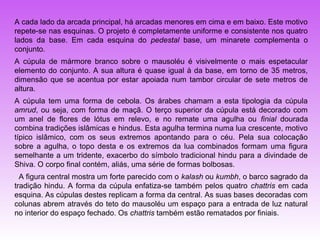 A cada lado da arcada principal, há arcadas menores em cima e em baixo. Este motivo
repete-se nas esquinas. O projeto é completamente uniforme e consistente nos quatro
lados da base. Em cada esquina do pedestal base, um minarete complementa o
conjunto.
A cúpula de mármore branco sobre o mausoléu é visivelmente o mais espetacular
elemento do conjunto. A sua altura é quase igual à da base, em torno de 35 metros,
dimensão que se acentua por estar apoiada num tambor circular de sete metros de
altura.
A cúpula tem uma forma de cebola. Os árabes chamam a esta tipologia da cúpula
amrud, ou seja, com forma de maçã. O terço superior da cúpula está decorado com
um anel de flores de lótus em relevo, e no remate uma agulha ou finial dourada
combina tradições islâmicas e hindus. Esta agulha termina numa lua crescente, motivo
típico islâmico, com os seus extremos apontando para o céu. Pela sua colocação
sobre a agulha, o topo desta e os extremos da lua combinados formam uma figura
semelhante a um tridente, exacerbo do símbolo tradicional hindu para a divindade de
Shiva. O corpo final contém, aliás, uma série de formas bolbosas.
  A figura central mostra um forte parecido com o kalash ou kumbh, o barco sagrado da
tradição hindu. A forma da cúpula enfatiza-se também pelos quatro chattris em cada
esquina. As cúpulas destes replicam a forma da central. As suas bases decoradas com
colunas abrem através do teto do mausoléu um espaço para a entrada de luz natural
no interior do espaço fechado. Os chattris também estão rematados por finiais.
 