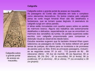 Caligrafia

                   Caligrafia sobre o grande portal de acesso ao mausoléu.
                   As passagens do Corão são utilizadas em todo o complexo
                   como elementos decorativos. Os textos criados pelo calígrafo
                   persa da corte mogol Amanat Khan são tão detalhados e
                   fantasiosos, que se tornam quase ilegíveis. A assinatura do
                   calígrafo surge em vários painéis.
                   A letras estão incrustadas com quartzo opaco sobre os painéis
                   de mármore branco. Alguns dos trabalhos são extremamente
                   detalhados e delicados, especialmente os que se encontram no
                   mármore dos cenotáfios da tumba. Os painéis superiores estão
                   escritos com caligrafia proporcionada para compensar a
                   distorção visual ao observá-los desde baixo.
                   Estudos recentes sugerem que foi também Amanat Khan quem
                   selecionou as passagens do Corão. Os textos referem em geral
                   temas de justiças, de inferno para os incrédulos e de promessa
                   de paraíso para os fiéis. Entre as principais passagens, incluem-
                   se as seguintes suras: 91 (o sol) , 112 (pureza da fé) , 89
Caligrafia sobre   (descanso diário) , 93 (luz da manhã), 95 (as figueiras), 94 (a
o grande portal    abertura), 36 (Ya Sin) , 81 (a escuridão), 84 (a ferida), 98 (a
 de acesso ao      evidência), 67 (o domínio) , 48 (a vitória), 77 (os enviados) e 39
  mausoléu.        (os grupos).
 